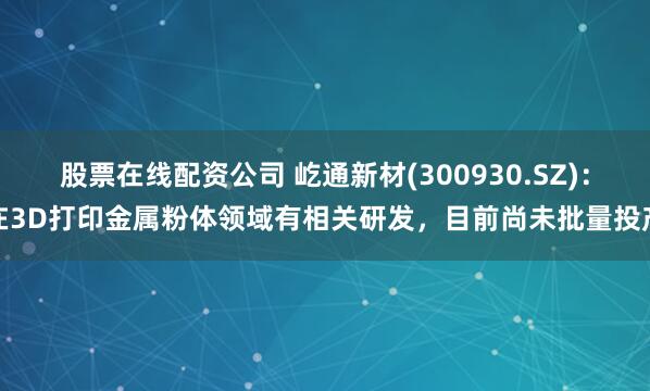 股票在线配资公司 屹通新材(300930.SZ)：在3D打印金属粉体领域有相关研发，目前尚未批量投产