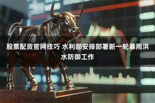 股票配资官网技巧 水利部安排部署新一轮暴雨洪水防御工作