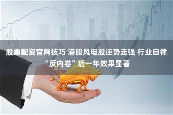 股票配资官网技巧 港股风电股逆势走强 行业自律“反内卷”近一年效果显著