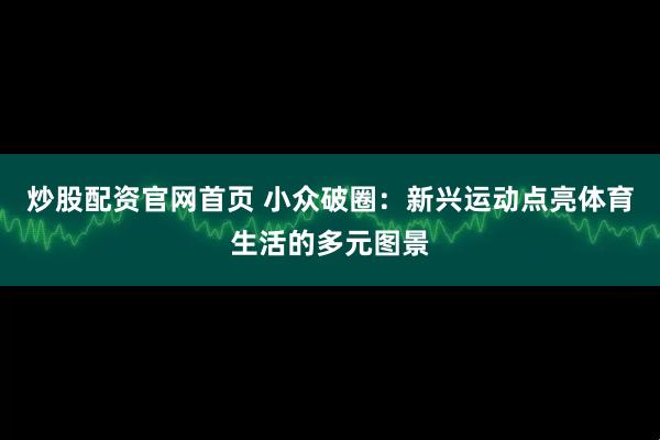 炒股配资官网首页 小众破圈：新兴运动点亮体育生活的多元图景