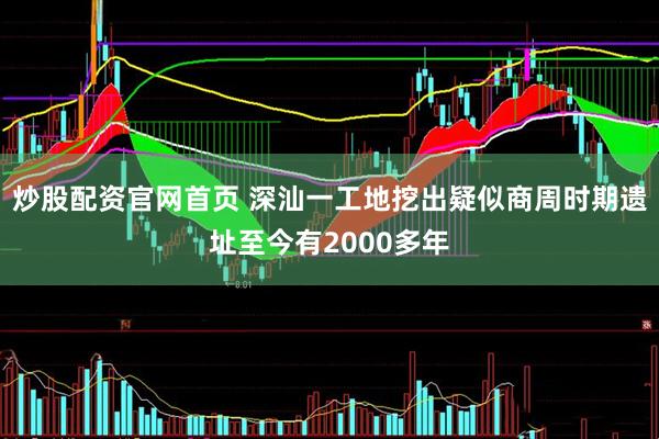 炒股配资官网首页 深汕一工地挖出疑似商周时期遗址至今有2000多年