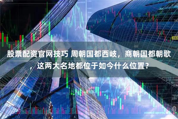 股票配资官网技巧 周朝国都西岐，商朝国都朝歌，这两大名地都位于如今什么位置？