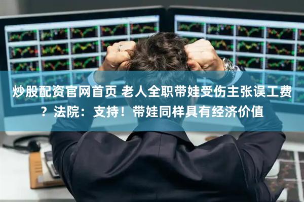 炒股配资官网首页 老人全职带娃受伤主张误工费?法院:支持!带娃同样具有经济价值
