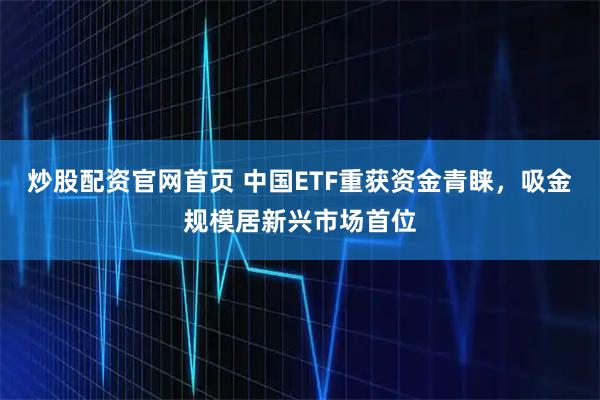 炒股配资官网首页 中国ETF重获资金青睐，吸金规模居新兴市场首位
