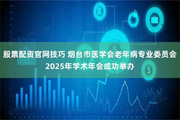 股票配资官网技巧 烟台市医学会老年病专业委员会2025年学术年会成功举办