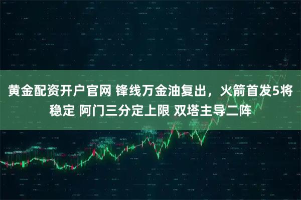 黄金配资开户官网 锋线万金油复出，火箭首发5将稳定 阿门三分定上限 双塔主导二阵
