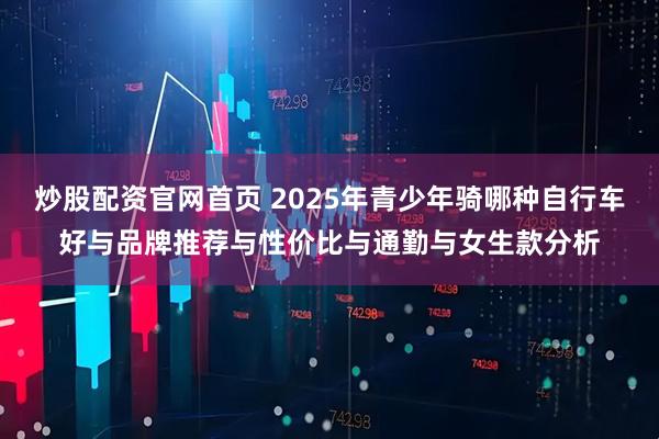 炒股配资官网首页 2025年青少年骑哪种自行车好与品牌推荐与性价比与通勤与女生款分析