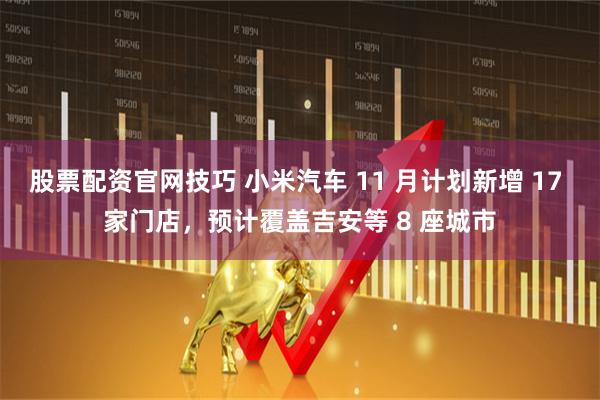 股票配资官网技巧 小米汽车 11 月计划新增 17 家门店，预计覆盖吉安等 8 座城市