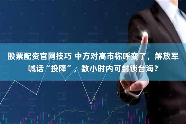 股票配资官网技巧 中方对高市称呼变了,解放军喊话“投降”,数小时内可封锁台海?