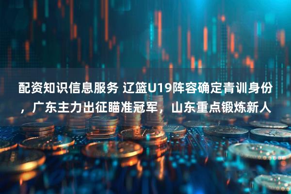 配资知识信息服务 辽篮U19阵容确定青训身份,广东主力出征瞄准冠军,山东重点锻炼新人